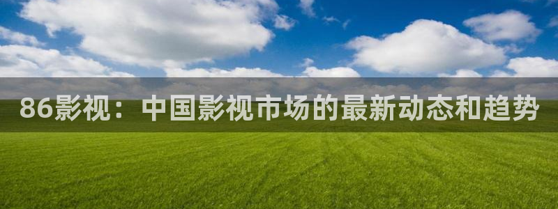 4499青苹果影院看电视剧：86影视：中国影视市场的最新动态和趋势