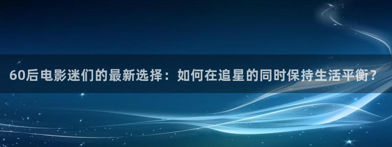 青苹果影视电视剧：60后电影迷们的最新选择：如何在追星的同时保持生活平衡？